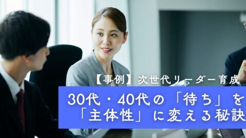 【事例】次世代リーダー育成｜30代・40代の「待ち」を「主体性」に変える秘訣